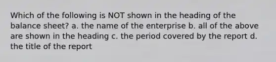 Which of the following is NOT shown in the heading of the balance sheet? a. the name of the enterprise b. all of the above are shown in the heading c. the period covered by the report d. the title of the report