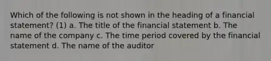 Which of the following is not shown in the heading of a financial statement? (1) a. The title of the financial statement b. The name of the company c. The time period covered by the financial statement d. The name of the auditor