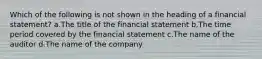 Which of the following is not shown in the heading of a financial statement? a.The title of the financial statement b.The time period covered by the financial statement c.The name of the auditor d.The name of the company