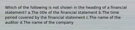 Which of the following is not shown in the heading of a financial statement? a.The title of the financial statement b.The time period covered by the financial statement c.The name of the auditor d.The name of the company