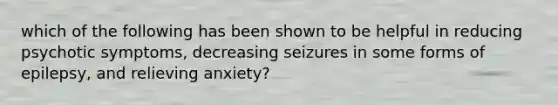 which of the following has been shown to be helpful in reducing psychotic symptoms, decreasing seizures in some forms of epilepsy, and relieving anxiety?