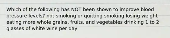 Which of the following has NOT been shown to improve blood pressure levels? not smoking or quitting smoking losing weight eating more whole grains, fruits, and vegetables drinking 1 to 2 glasses of white wine per day