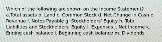 Which of the following are shown on the <a href='https://www.questionai.com/knowledge/kCPMsnOwdm-income-statement' class='anchor-knowledge'>income statement</a>? a.Total assets b. Land c. Common Stock d. Net Change in Cash e. Revenue f. <a href='https://www.questionai.com/knowledge/kFEYigYd5S-notes-payable' class='anchor-knowledge'>notes payable</a> g. Stockholders' Equity h. Total Liabilities and Stockholders' Equity i. Expenses j. Net Income k. Ending cash balance l. Beginning cash balance m. Dividends