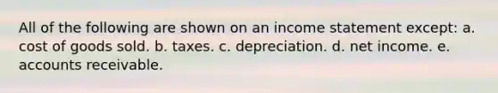 All of the following are shown on an income statement except: a. cost of goods sold. b. taxes. c. depreciation. d. net income. e. accounts receivable.