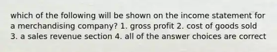 which of the following will be shown on the income statement for a merchandising company? 1. gross profit 2. cost of goods sold 3. a sales revenue section 4. all of the answer choices are correct