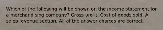 Which of the following will be shown on the <a href='https://www.questionai.com/knowledge/kCPMsnOwdm-income-statement' class='anchor-knowledge'>income statement</a> for a merchandising company? <a href='https://www.questionai.com/knowledge/klIB6Lsdwh-gross-profit' class='anchor-knowledge'>gross profit</a>. Cost of goods sold. A sales revenue section. All of the answer choices are correct.