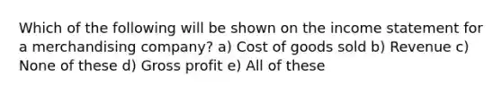 Which of the following will be shown on the income statement for a merchandising company? a) Cost of goods sold b) Revenue c) None of these d) Gross profit e) All of these