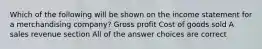 Which of the following will be shown on the income statement for a merchandising company? Gross profit Cost of goods sold A sales revenue section All of the answer choices are correct