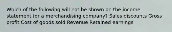 Which of the following will not be shown on the income statement for a merchandising company? Sales discounts Gross profit Cost of goods sold Revenue Retained earnings