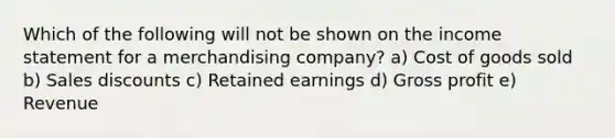 Which of the following will not be shown on the income statement for a merchandising company? a) Cost of goods sold b) Sales discounts c) Retained earnings d) Gross profit e) Revenue