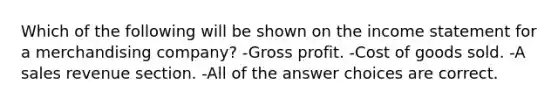 Which of the following will be shown on the <a href='https://www.questionai.com/knowledge/kCPMsnOwdm-income-statement' class='anchor-knowledge'>income statement</a> for a merchandising company? -<a href='https://www.questionai.com/knowledge/klIB6Lsdwh-gross-profit' class='anchor-knowledge'>gross profit</a>. -Cost of goods sold. -A sales revenue section. -All of the answer choices are correct.