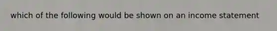 which of the following would be shown on an income statement