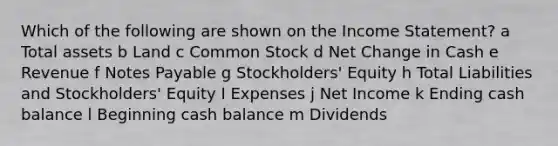 Which of the following are shown on the Income Statement? a Total assets b Land c Common Stock d Net Change in Cash e Revenue f Notes Payable g Stockholders' Equity h Total Liabilities and Stockholders' Equity I Expenses j Net Income k Ending cash balance l Beginning cash balance m Dividends