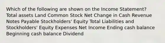 Which of the following are shown on the Income Statement? Total assets Land Common Stock Net Change in Cash Revenue Notes Payable Stockholders' Equity Total Liabilities and Stockholders' Equity Expenses Net Income Ending cash balance Beginning cash balance Dividend