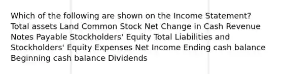 Which of the following are shown on the Income Statement? Total assets Land Common Stock Net Change in Cash Revenue Notes Payable Stockholders' Equity Total Liabilities and Stockholders' Equity Expenses Net Income Ending cash balance Beginning cash balance Dividends