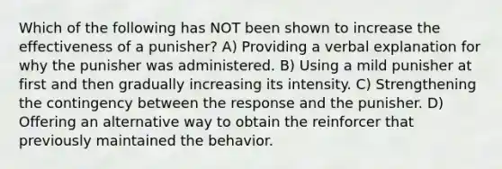 Which of the following has NOT been shown to increase the effectiveness of a punisher? A) Providing a verbal explanation for why the punisher was administered. B) Using a mild punisher at first and then gradually increasing its intensity. C) Strengthening the contingency between the response and the punisher. D) Offering an alternative way to obtain the reinforcer that previously maintained the behavior.