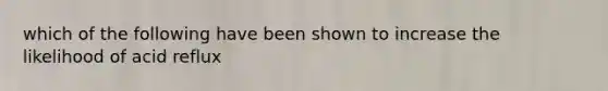 which of the following have been shown to increase the likelihood of acid reflux