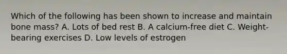 Which of the following has been shown to increase and maintain bone mass? A. Lots of bed rest B. A calcium-free diet C. Weight-bearing exercises D. Low levels of estrogen