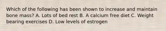 Which of the following has been shown to increase and maintain bone mass? A. Lots of bed rest B. A calcium free diet C. Weight bearing exercises D. Low levels of estrogen