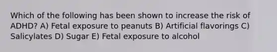 Which of the following has been shown to increase the risk of ADHD? A) Fetal exposure to peanuts B) Artificial flavorings C) Salicylates D) Sugar E) Fetal exposure to alcohol