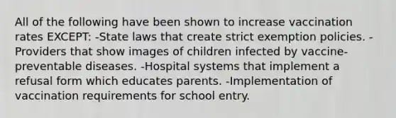 All of the following have been shown to increase vaccination rates EXCEPT: -State laws that create strict exemption policies. -Providers that show images of children infected by vaccine-preventable diseases. -Hospital systems that implement a refusal form which educates parents. -Implementation of vaccination requirements for school entry.