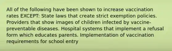 All of the following have been shown to increase vaccination rates EXCEPT: State laws that create strict exemption policies. Providers that show images of children infected by vaccine-preventable diseases. Hospital systems that implement a refusal form which educates parents. Implementation of vaccination requirements for school entry