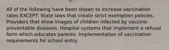 All of the following have been shown to increase vaccination rates EXCEPT: State laws that create strict exemption policies. Providers that show images of children infected by vaccine-preventable diseases. Hospital systems that implement a refusal form which educates parents. Implementation of vaccination requirements for school entry.