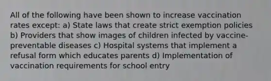 All of the following have been shown to increase vaccination rates except: a) State laws that create strict exemption policies b) Providers that show images of children infected by vaccine-preventable diseases c) Hospital systems that implement a refusal form which educates parents d) Implementation of vaccination requirements for school entry