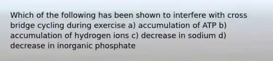 Which of the following has been shown to interfere with cross bridge cycling during exercise a) accumulation of ATP b) accumulation of hydrogen ions c) decrease in sodium d) decrease in inorganic phosphate