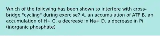 Which of the following has been shown to interfere with cross-bridge "cycling" during exercise? A. an accumulation of ATP B. an accumulation of H+ C. a decrease in Na+ D. a decrease in Pi (inorganic phosphate)