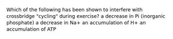 Which of the following has been shown to interfere with crossbridge "cycling" during exercise? a decrease in Pi (inorganic phosphate) a decrease in Na+ an accumulation of H+ an accumulation of ATP