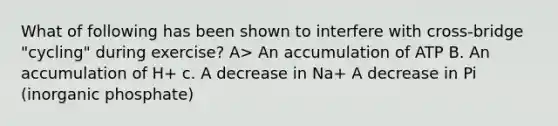 What of following has been shown to interfere with cross-bridge "cycling" during exercise? A> An accumulation of ATP B. An accumulation of H+ c. A decrease in Na+ A decrease in Pi (inorganic phosphate)