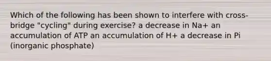 Which of the following has been shown to interfere with cross-bridge "cycling" during exercise? a decrease in Na+ an accumulation of ATP an accumulation of H+ a decrease in Pi (inorganic phosphate)