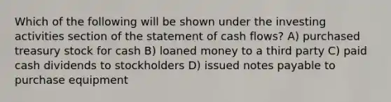 Which of the following will be shown under the investing activities section of the statement of cash flows? A) purchased treasury stock for cash B) loaned money to a third party C) paid cash dividends to stockholders D) issued <a href='https://www.questionai.com/knowledge/kFEYigYd5S-notes-payable' class='anchor-knowledge'>notes payable</a> to purchase equipment