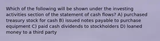 Which of the following will be shown under the investing activities section of the statement of cash flows? A) purchased treasury stock for cash B) issued notes payable to purchase equipment C) paid cash dividends to stockholders D) loaned money to a third party