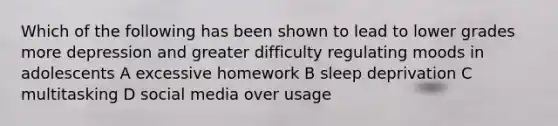 Which of the following has been shown to lead to lower grades more depression and greater difficulty regulating moods in adolescents A excessive homework B sleep deprivation C multitasking D social media over usage