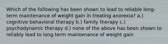 Which of the following has been shown to lead to reliable long-term maintenance of weight gain in treating anorexia? a.) cognitive behavioral therapy b.) family therapy c.) psychodynamic therapy d.) none of the above has been shown to reliably lead to long term maintenance of weight gain