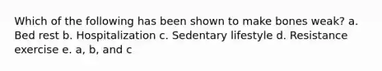 Which of the following has been shown to make bones weak? a. Bed rest b. Hospitalization c. Sedentary lifestyle d. Resistance exercise e. a, b, and c