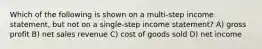 Which of the following is shown on a multi-step income statement, but not on a single-step income statement? A) gross profit B) net sales revenue C) cost of goods sold D) net income