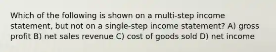 Which of the following is shown on a multi-step income statement, but not on a single-step income statement? A) gross profit B) net sales revenue C) cost of goods sold D) net income