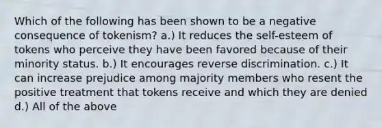 Which of the following has been shown to be a negative consequence of tokenism? a.) It reduces the self-esteem of tokens who perceive they have been favored because of their minority status. b.) It encourages reverse discrimination. c.) It can increase prejudice among majority members who resent the positive treatment that tokens receive and which they are denied d.) All of the above