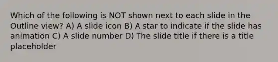 Which of the following is NOT shown next to each slide in the Outline view? A) A slide icon B) A star to indicate if the slide has animation C) A slide number D) The slide title if there is a title placeholder