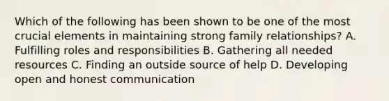 Which of the following has been shown to be one of the most crucial elements in maintaining strong family relationships? A. Fulfilling roles and responsibilities B. Gathering all needed resources C. Finding an outside source of help D. Developing open and honest communication