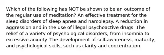 Which of the following has NOT be shown to be an outcome of the regular use of meditation? An effective treatment for the sleep disorders of sleep apnea and narcolepsy. A reduction in aggression and in the use of illegal psychoactive drugs. The relief of a variety of psychological disorders, from insomnia to excessive anxiety. The development of self-awareness, maturity, and psychological skills, such as clarity and concentration.