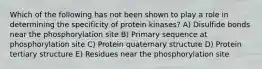 Which of the following has not been shown to play a role in determining the specificity of protein kinases? A) Disulfide bonds near the phosphorylation site B) Primary sequence at phosphorylation site C) Protein quaternary structure D) Protein tertiary structure E) Residues near the phosphorylation site