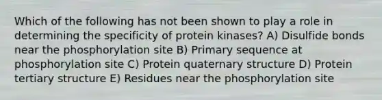 Which of the following has not been shown to play a role in determining the specificity of protein kinases? A) Disulfide bonds near the phosphorylation site B) Primary sequence at phosphorylation site C) Protein quaternary structure D) Protein tertiary structure E) Residues near the phosphorylation site