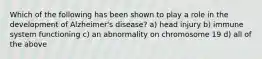 Which of the following has been shown to play a role in the development of Alzheimer's disease? a) head injury b) immune system functioning c) an abnormality on chromosome 19 d) all of the above