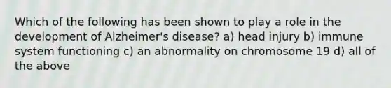 Which of the following has been shown to play a role in the development of Alzheimer's disease? a) head injury b) immune system functioning c) an abnormality on chromosome 19 d) all of the above