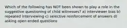 Which of the following has NOT been shown to play a role in the suggestive questioning of child witnesses? a) interviewer bias b) repeated interviewing c) selective reinforcement of answers d) asking open ended questions