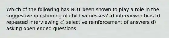 Which of the following has NOT been shown to play a role in the suggestive questioning of child witnesses? a) interviewer bias b) repeated interviewing c) selective reinforcement of answers d) asking open ended questions